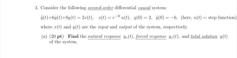 3. Consider the following second-order differential causal system:
ÿ(t)+6ÿ(t)+8y(t) = 2x(t), x(t) = e- u(t), y(0) = 2, ý(0) = -6, (here, u(t)
step function)
where x(t) and y(t) are the input and output of the system, respectively.
(a) (20 pt) Find the natural response y,(t), forced response y,(t), and total solution y(t)
of the system.
