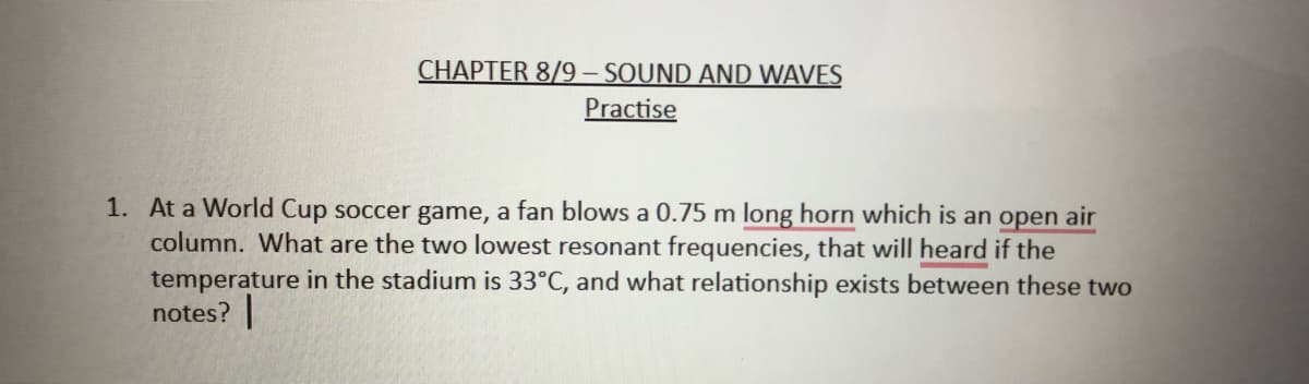 CHAPTER 8/9- SOUND AND WAVES
Practise
1. At a World Cup soccer game, a fan blows a 0.75 m long horn which is an open air
column. What are the two lowest resonant frequencies, that will heard if the
temperature in the stadium is 33°C, and what relationship exists between these two
notes?
