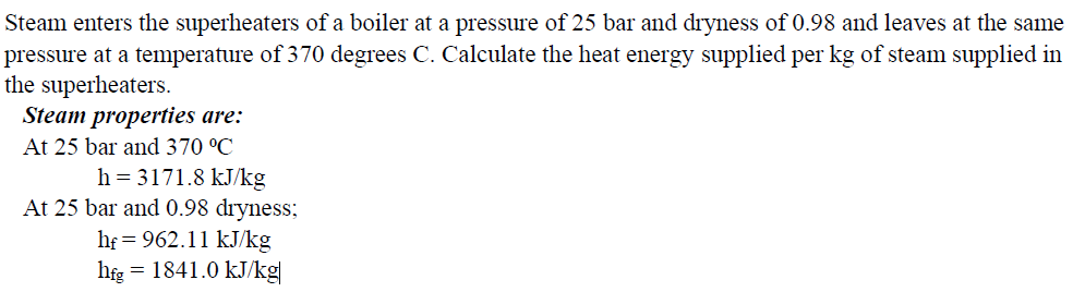 Steam enters the superheaters of a boiler at a pressure of 25 bar and dryness of 0.98 and leaves at the same
pressure at a temperature of 370 degrees C. Calculate the heat energy supplied per kg of steam supplied in
the superheaters.
Steam properties are:
At 25 bar and 370 °C
h=3171.8 kJ/kg
At 25 bar and 0.98 dryness;
hf = 962.11 kJ/kg
hfg = 1841.0 kJ/kg|