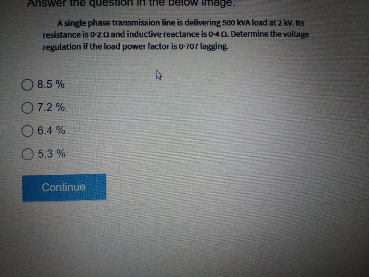 Answer the question
the below Image.
A single phase transmission line is delivering 500 kVA load at 2 kv. Its
resistance is 0-20 and inductive reactance is 0-40. Determine the voltage
regulation if the load power factor is 0-707 lagging.
O 8.5 %
O 7.2 %
O 6.4 %
O 5.3 %
Continue
