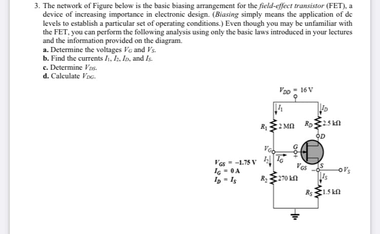 3. The network of Figure below is the basic biasing arrangement for the field-effect transistor (FET), a
device of increasing importance in electronic design. (Biasing simply means the application of dc
levels to establish a particular set of operating conditions.) Even though you may be unfamiliar with
the FET, you can perform the following analysis using only the basic laws introduced in your lectures
and the information provided on the diagram.
a. Determine the voltages VG and Vs.
b. Find the currents I1, I2, Ip, and Is.
c. Determine VDs.
d. Calculate VDG.
VDD = 16 V
ID
R132 MN R25 kN
OD
IG
Vas = -1.75 V 4
Iç = 0A
In = Is
o's
Is
R2270 kN
Rs1.5 kN
