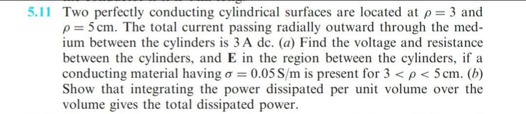 5.11 Two perfectly conducting cylindrical surfaces are located at p = 3 and
p = 5 cm. The total current passing radially outward through the med-
ium between the cylinders is 3 A dc. (a) Find the voltage and resistance
between the cylinders, and E in the region between the cylinders, if a
conducting material having o = 0.05 S/m is present for 3 < p < 5 cm. (b)
Show that integrating the power dissipated per unit volume over the
volume gives the total dissipated power.
