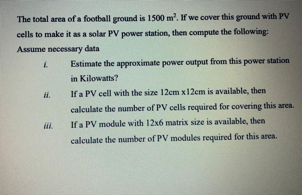 The total area of a football ground is 1500 m. If we cover this ground with PV
cells to make it as a solar PV power station, then compute the following:
Assume necessary data
i.
Estimate the approximate power output from this power station
in Kilowatts?
If a PV cell with the size 12cm x12cm is available, then
calculate the number of PV cells required for covering this area.
i.
If a PV module with 12x6 matrix size is available, then
calculate the number of PV modules required for this area.

