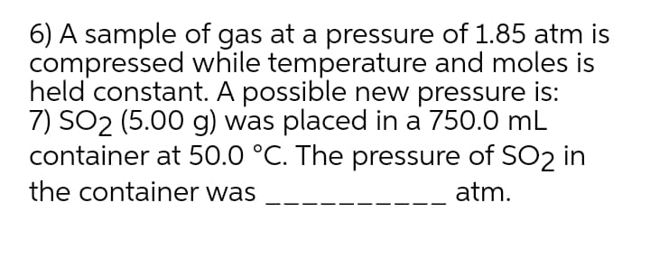 6) A sample of gas at a pressure of 1.85 atm is
compressed while temperature and moles is
held constant. A possible new pressure is:
7) SO2 (5.00 g) was placed in a 750.0 mL
container at 50.0 °C. The pressure of SO2 in
the container was
atm.
