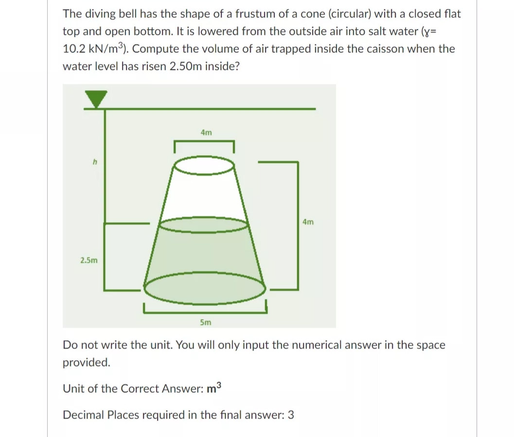 The diving bell has the shape of a frustum of a cone (circular) with a closed flat
top and open bottom. It is lowered from the outside air into salt water (y=
10.2 kN/m3). Compute the volume of air trapped inside the caisson when the
water level has risen 2.50m inside?
4m
4m
2.5m
5m
Do not write the unit. You will only input the numerical answer in the space
provided.
Unit of the Correct Answer: m3
Decimal Places required in the final answer: 3
