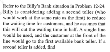 Refer to the Billy's Bank situation in Problem 12-24.
Billy is considering adding a second teller (who
would work at the same rate as the first) to reduce
the waiting time for customers, and he assumes that
this will cut the waiting time in half. A single line
would be used, and the customer at the front of the
line would go to the first available bank teller. If a
second teller is added, find
