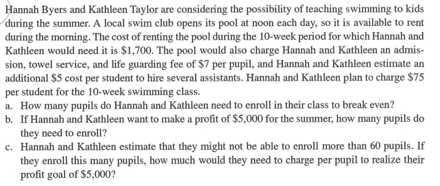 Hannah Byers and Kathleen Taylor are considering the possibility of teaching swimming to kids
during the summer. A local swim club opens its pool at noon each day, so it is available to rent
during the morning. The cost of renting the pool during the 10-week period for which Hannah and
Kathleen would need it is $1,700. The pool would also charge Hannah and Kathleen an admis-
sion, towel service, and life guarding fee of $7 per pupil, and Hannah and Kathleen estimate an
additional $5 cost per student to hire several assistants. Hannah and Kathleen plan to charge $75
per student for the 10-week swimming class.
a. How many pupils do Hannah and Kathleen need to enroll in their class to break even?
b. If Hannah and Kathleen want to make a profit of $5,000 for the summer, how many pupils do
they need to enroll?
c. Hannah and Kathleen estimate that they might not be able to enroll more than 60 pupils. If
they enroll this many pupils, how much would they need to charge per pupil to realize their
profit goal of $5,000?