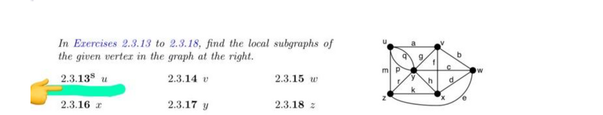 In Exercises 2.3.13 to 2.3.18, find the local subgraphs of
the given verter in the graph at the right.
u
a
g,
ml P
2.3.135 u
2.3.14 v
2.3.15 w
d.
k
2.3.16 r
2.3.17 y
2.3.18 z
