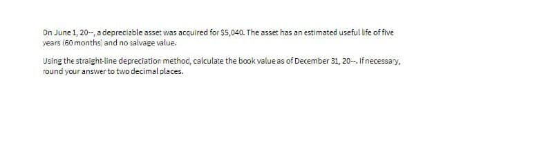 On June 1, 20-, a depreciable asset was acquired for $5,040. The asset has an estimated useful life of five
years (60 months) and no salvage value.
Using the straight-line depreciation method, calculate the book value as of December 31, 20-. Ifnecessary,
round your answer to two decimal places.
