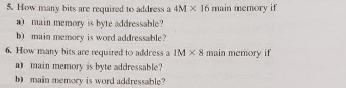 5. How many bits are required to address a 4M X 16 main memory if
a) main memory is byte addressable?
b) main memory is word addressable?
6. How many bits are required to address a 1M X 8 main memory if
a) main memory is byte addressable?
b) main memory is word addressable?