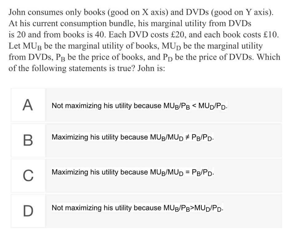 John consumes only books (good on X axis) and DVDS (good on Y axis).
At his current consumption bundle, his marginal utility from DVDS
is 20 and from books is 40. Each DVD costs £20, and each book costs £10.
Let MUB be the marginal utility of books, MUD be the marginal utility
from DVDS, PB be the price of books, and Pp be the price of DVDS. Which
of the following statements is true? John is:
A
Not maximizing his utility because MUB/PB < MUD/PD.
Maximizing his utility because MUB/MUD # PB/PD.
C
Maximizing his utility because MUB/MUD = PB/PD.
D
Not maximizing his utility because MUB/PB>MUD/PD.
