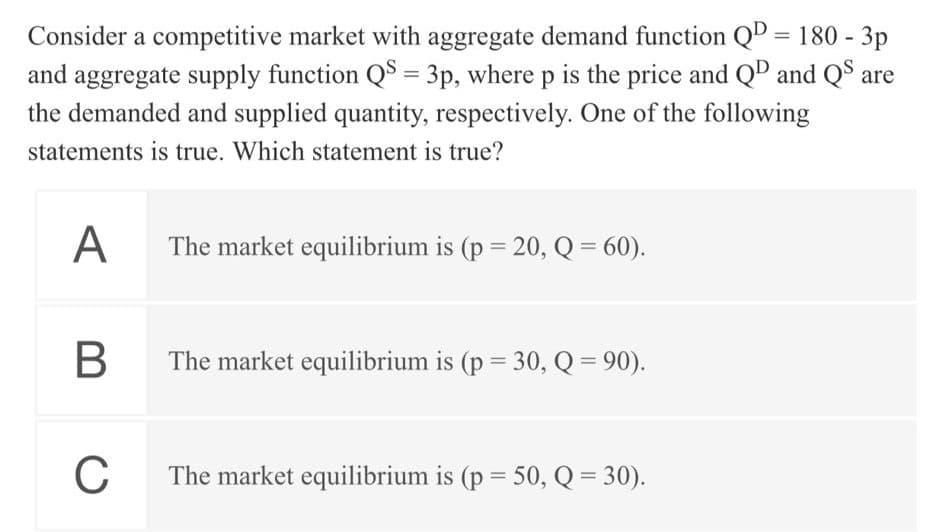 Consider a competitive market with aggregate demand function QD = 180 - 3p
and aggregate supply function QS = 3p, where p is the price and QD and QS are
%3D
the demanded and supplied quantity, respectively. One of the following
statements is true. Which statement is true?
A
The market equilibrium is (p = 20, Q = 60).
The market equilibrium is (p = 30, Q = 90).
%3D
C
The market equilibrium is (p = 50, Q = 30).
