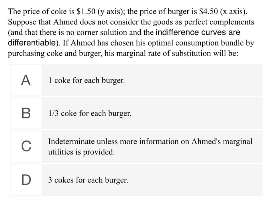 The price of coke is $1.50 (y axis); the price of burger is $4.50 (x axis).
Suppose that Ahmed does not consider the goods as perfect complements
(and that there is no corner solution and the indifference curves are
differentiable). If Ahmed has chosen his optimal consumption bundle by
purchasing coke and burger, his marginal rate of substitution will be:
A
1 coke for each burger.
1/3 coke for each burger.
Indeterminate unless more information on Ahmed's marginal
C
utilities is provided.
3 cokes for each burger.
