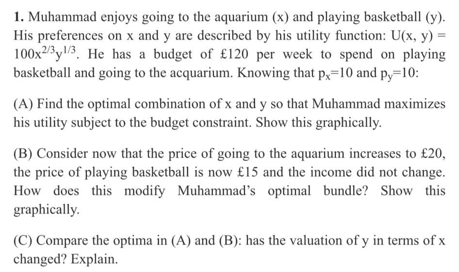1. Muhammad enjoys going to the aquarium (x) and playing basketball (y).
His preferences on x and y are described by his utility function: U(x, y) =
100x23y3. He has a budget of £120 per week to spend on playing
basketball and going to the acquarium. Knowing that p,=10 and py=10:
,2/3,1/3
(A) Find the optimal combination of x and y so that Muhammad maximizes
his utility subject to the budget constraint. Show this graphically.
(B) Consider now that the price of going to the aquarium increases to £20,
the price of playing basketball is now £15 and the income did not change.
How does this modify Muhammad's optimal bundle? Show this
graphically.
(C) Compare the optima in (A) and (B): has the valuation of y in terms of x
changed? Explain.
