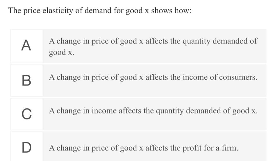 The price elasticity of demand for good x shows how:
A
A change in price of good x affects the quantity demanded of
good x.
В
A change in price of good x affects the income of consumers.
A change in income affects the quantity demanded of good x.
D
A change in price of good x affects the profit for a firm.
