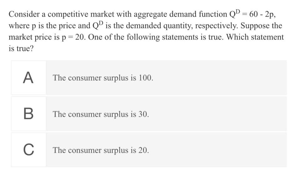 Consider a competitive market with aggregate demand function QD = 60 - 2p,
where p is the price and QD is the demanded quantity, respectively. Suppose the
market price is p 20. One of the following statements is true. Which statement
%3D
is true?
A
The consumer surplus is 100.
В
The consumer surplus is 30.
C
The consumer surplus is 20.
