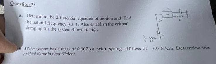 Question 2:
a. Determine the differential equation of motion and find
the natural frequency (w). Also establish the critical
damping for the system shown in Fig.
2a
b. If the system has a mass of 0.907 kg with spring stiffness of 7.0 N/cm. Determine the
critical damping coefficient.