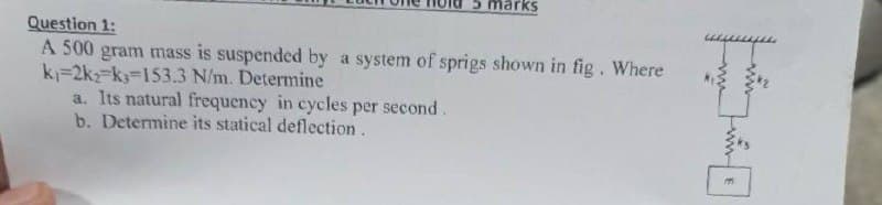 5 marks
Question 1:
A 500 gram mass is suspended by a system of sprigs shown in fig. Where
k-2k-k-153.3 N/m. Determine
a. Its natural frequency in cycles per second.
b. Determine its statical deflection.
E