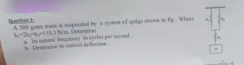Question 1:
A 500 gram mass is suspended by a system of sprigs shown in fig. Where
k-2k2 k3=153.3 N/m. Determine
a. Its natural frequency in cycles per second.
b. Determine its statical deflection.
