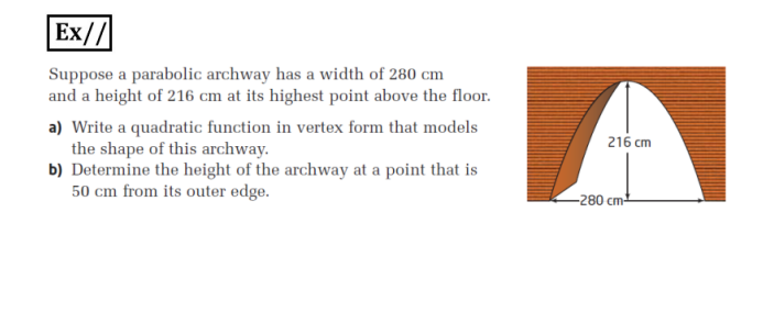 Ex//
Suppose a parabolic archway has a width of 280 cm
and a height of 216 cm at its highest point above the floor.
a) Write a quadratic function in vertex form that models
the shape of this archway.
b) Determine the height of the archway at a point that is
50 cm from its outer edge.
216 cm
-280 cm
