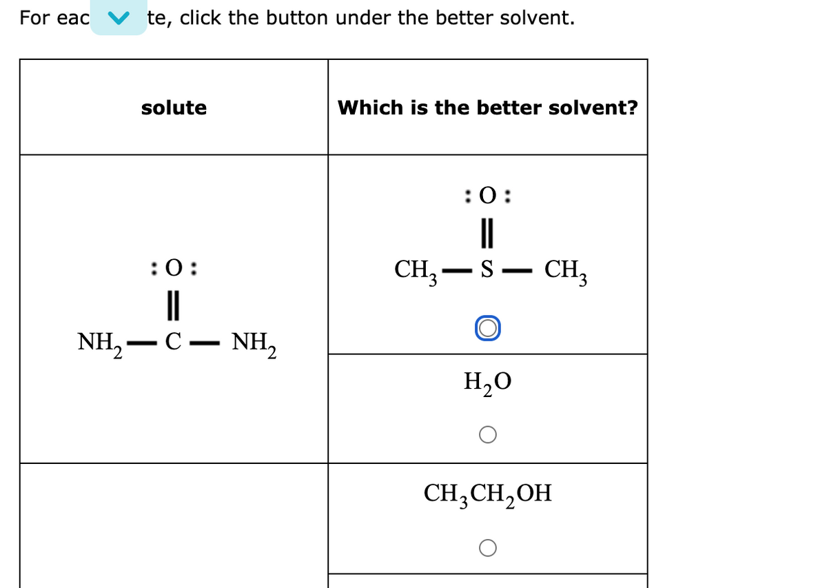 For eac
te, click the button under the better solvent.
solute
Which is the better solvent?
:0:
||
CH, –S.
:0:
CH,
-
NH, — С — NH,
-
H,O
CH;CH,OH
