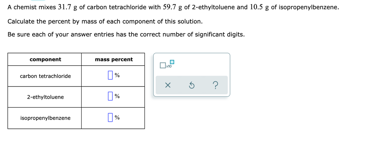 A chemist mixes 31.7 g of carbon tetrachloride with 59.7 g of 2-ethyltoluene and 10.5 g of isopropenylbenzene.
Calculate the percent by mass of each component of this solution.
Be sure each of your answer entries has the correct number of significant digits.
component
mass percent
carbon tetrachloride
2-ethyltoluene
isopropenylbenzene
