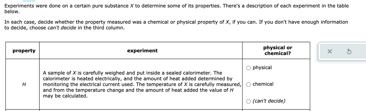 Experiments were done on a certain pure substance X to determine some of its properties. There's a description of each experiment in the table
below.
In each case, decide whether the property measured was a chemical or physical property of X, if you can. If you don't have enough information
to decide, choose can't decide in the third column.
physical or
chemical?
property
experiment
physical
A sample of X is carefully weighed and put inside a sealed calorimeter. The
calorimeter is heated electrically, and the amount of heat added determined by
monitoring the electrical current used. The temperature of X is carefully measured,
and from the temperature change and the amount of heat added the value of H
may be calculated.
H
chemical
O (can't decide)
