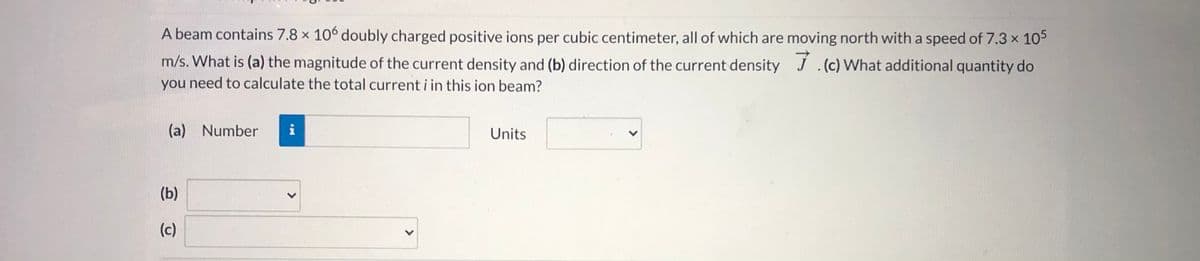 A beam contains 7.8 x 10° doubly charged positive ions per cubic centimeter, all of which are moving north with a speed of 7.3 x 105
m/s. What is (a) the magnitude of the current density and (b) direction of the current density J.(c) What additional quantity do
you need to calculate the total current i in this ion beam?
(a) Number
i
Units
(b)
(c)
>
<>
