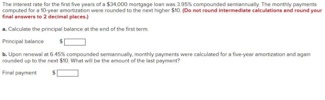 The interest rate for the first five years of a $34,000 mortgage loan was 3.95% compounded semiannually. The monthly payments
computed for a 10-year amortization were rounded to the next higher $10. (Do not round intermediate calculations and round your
final answers to 2 decimal places.)
a. Calculate the principal balance at the end of the first term.
Principal balance
$
b. Upon renewal at 6.45% compounded semiannually, monthly payments were calculated for a five-year amortization and again
rounded up to the next $10. What will be the amount of the last payment?
Final payment
$