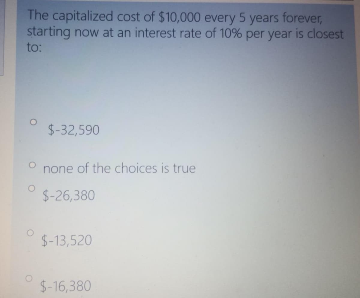 The capitalized cost of $10,000 every 5 years forever,
starting now at an interest rate of 10% per year is closest
to:
$-32,590
none of the choices is true
$-26,380
$-13,520
$-16,380