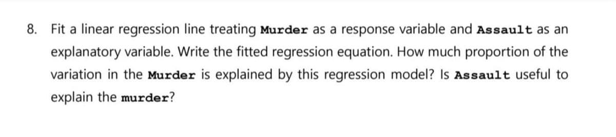 8. Fit a linear regression line treating Murder as a response variable and Assault as an
explanatory variable. Write the fitted regression equation. How much proportion of the
variation in the Murder is explained by this regression model? Is Assault useful to
explain the murder?
