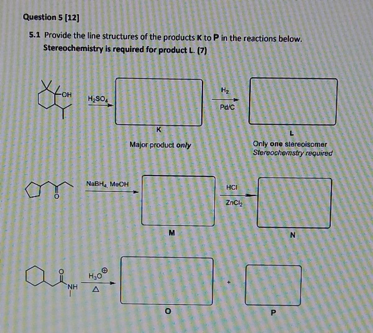 Question 5 (12]
5.1 Provide the line structures of the products K to P in the reactions below.
Stereochemistry is required for product L. (7)
OH
H,SO,
Pd/C
K
7.
Major product only
Only one stereoisomer
Stereochemstry required
NABH, MEOH
HCI
ZnCl,
M
NH
O.
