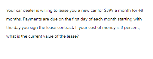 Your car dealer is willing to lease you a new car for $399 a month for 48
months. Payments are due on the first day of each month starting with
the day you sign the lease contract. If your cost of money is 3 percent,
what is the current value of the lease?