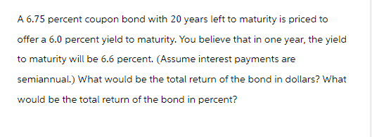 A 6.75 percent coupon bond with 20 years left to maturity is priced to
offer a 6.0 percent yield to maturity. You believe that in one year, the yield
to maturity will be 6.6 percent. (Assume interest payments are
semiannual.) What would be the total return of the bond in dollars? What
would be the total return of the bond in percent?