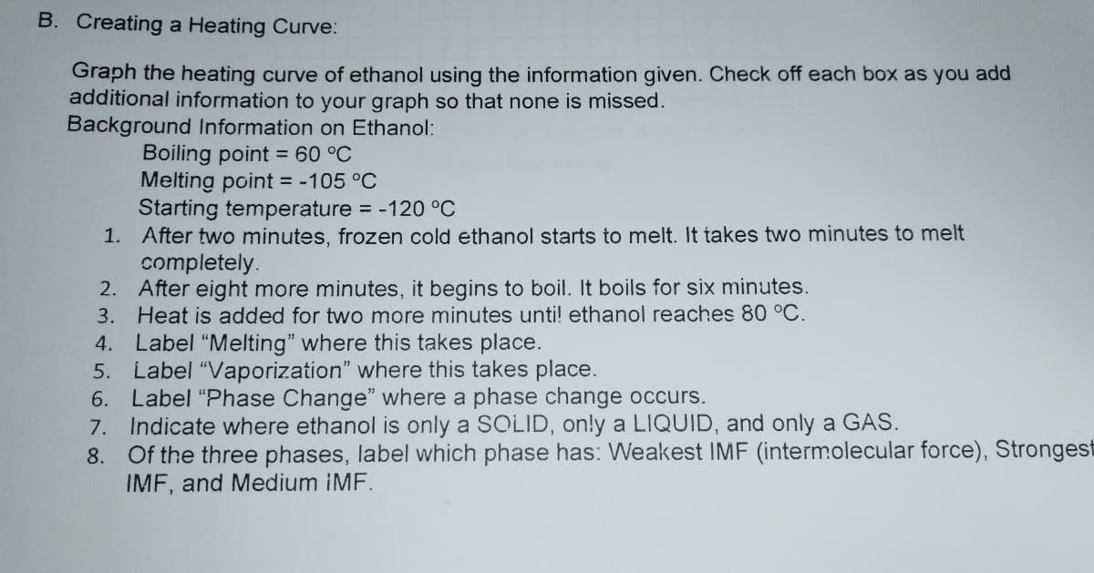 B. Creating a Heating Curve:
Graph the heating curve of ethanol using the information given. Check off each box as you add
additional information to your graph so that none is missed.
Background Information on Ethanol:
Boiling point = 60 °C
Melting point = -105 °C
Starting temperature -120 °C
1. After two minutes, frozen cold ethanol starts to melt. It takes two minutes to melt
completely.
2. After eight more minutes, it begins to boil. It boils for six minutes.
Heat is added for two more minutes unti! ethanol reaches 80 °C.
3.
4. Label "Melting" where this takes place.
5. Label "Vaporization" where this takes place.
6. Label "Phase Change" where a phase change occurs.
7. Indicate where ethanol is only a SOLID, on!y a LIQUID, and only a GAS.
8. Of the three phases, label which phase has: Weakest IMF (intermolecular force), Strongest
IMF, and Medium iMF.

