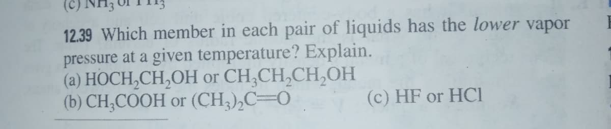 (c).
12.39 Which member in each pair of liquids has the lower vapor
pressure at a given temperature? Explain.
(a) HOCH,CH,OH or CH,CH,CH,OH
(b) CH,COOH or (CH,),C=0
(c) HF or HCI
