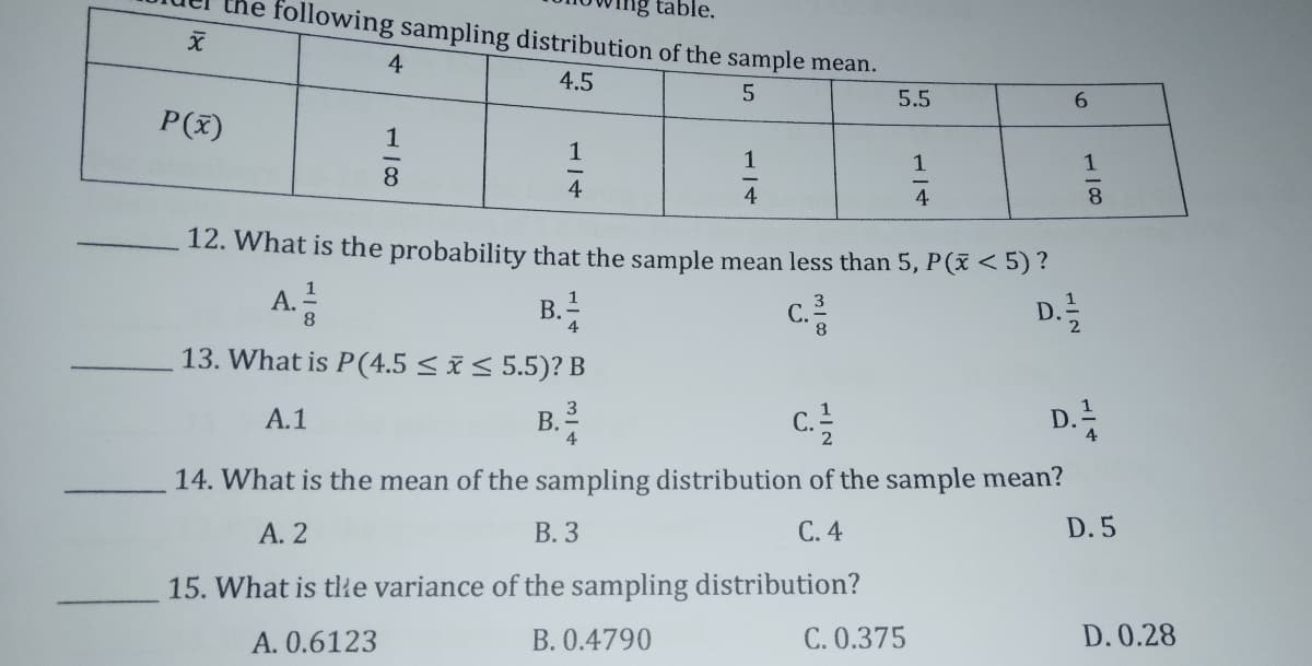 table.
ollowing sampling distribution of the sample mean.
4
4.5
5.5
6.
P(x)
1
1
1
1
8.
4
4
8.
12. What is the probability that the sample mean less than 5, P(ž < 5) ?
A.
B.!
c.
D.
8
С.
2
13. What is P(4.5 < i< 5.5)? B
D.
3
1
А.1
C.
4
14. What is the mean of the sampling distribution of the sample mean?
А. 2
В. 3
С.4
D. 5
15. What is tłe variance of the sampling distribution?
A. 0.6123
B. 0.4790
C. 0.375
D. 0.28
1/4
