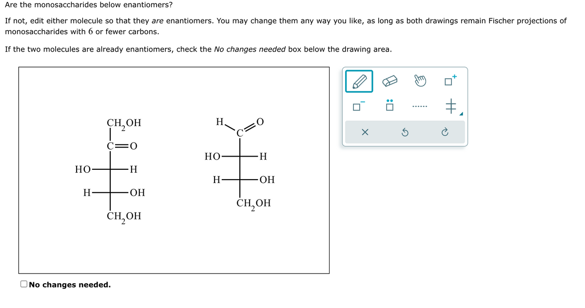 Are the monosaccharides below enantiomers?
If not, edit either molecule so that they are enantiomers. You may change them any way you like, as long as both drawings remain Fischer projections of
monosaccharides with 6 or fewer carbons.
If the two molecules are already enantiomers, check the No changes needed box below the drawing area.
HO
H
CH₂OH
=0
H
No changes needed.
OH
CH₂OH
H
HO
H
C=O
·H
OH
CH₂OH
X
Ś
+₂