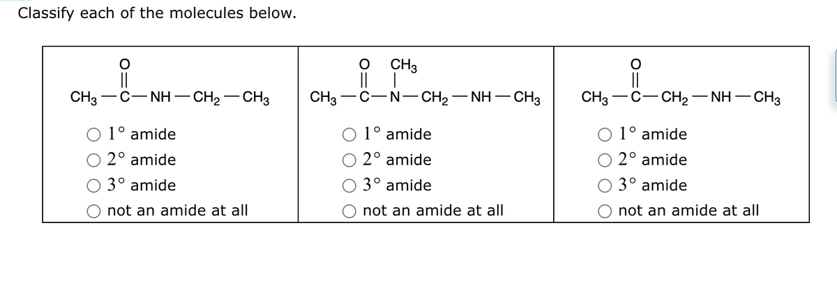 Classify each of the molecules below.
CH3
CH3
1° amide
2° amide
3° amide
not an amide at all
|| |
NH -CH₂-CH3 CH3 C-N-CH2−NH—
- CH3
1° amide
2° amide
3° amide
not an amide at all
CH3
-CH2−NH–CH3
1° amide
2° amide
3° amide
not an amide at all