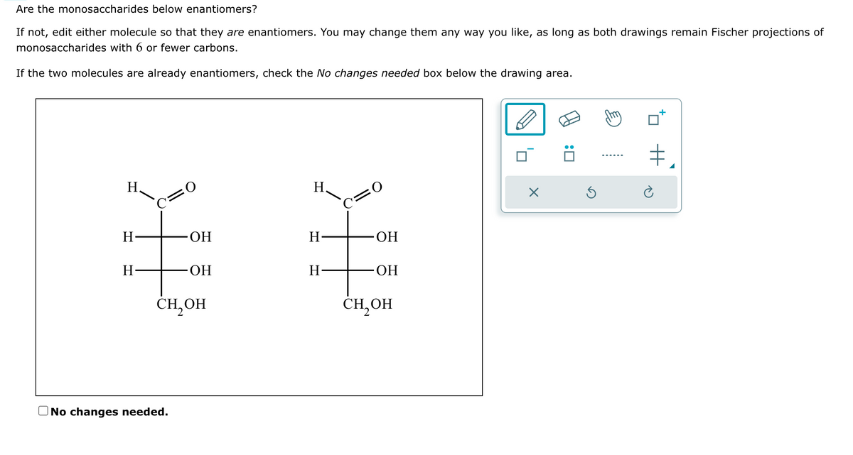 Are the monosaccharides below enantiomers?
If not, edit either molecule so that they are enantiomers. You may change them any way you like, as long as both drawings remain Fischer projections of
monosaccharides with 6 or fewer carbons.
If the two molecules are already enantiomers, check the No changes needed box below the drawing area.
H
H
H
C=O
ОН
No changes needed.
OH
CH₂OH
H
H
H-
C=O
OH
ОН
CH₂OH
×
Ś
+