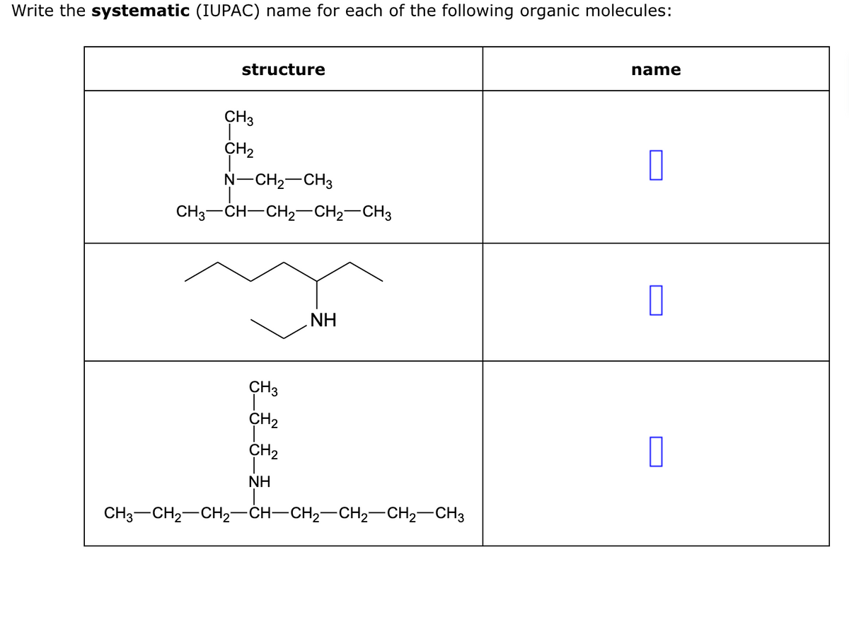 Write the systematic (IUPAC) name for each of the following organic molecules:
structure
CH3
CH₂
N-CH₂-CH3
CH3 CH-CH₂-CH2 CH3
CH3
CH₂
CH₂
NH
NH
CH3–CH2–CH2–CH–CH2–CH2–CH2–CH3
name
0
0