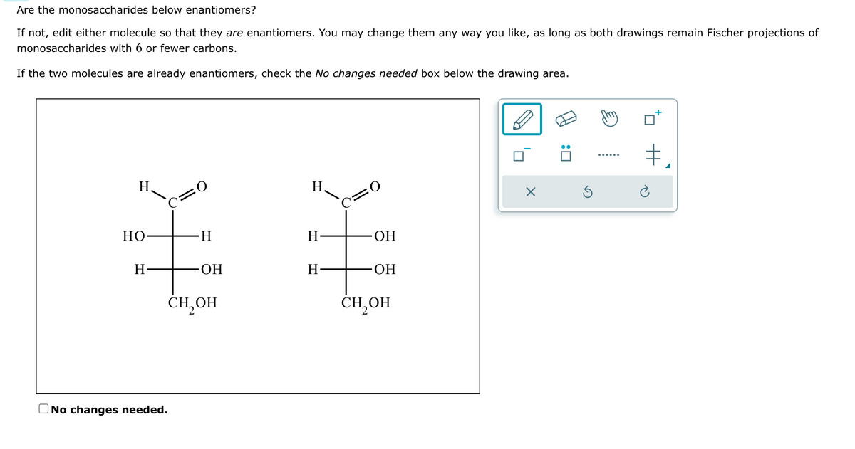Are the monosaccharides below enantiomers?
If not, edit either molecule so that they are enantiomers. You may change them any way you like, as long as both drawings remain Fischer projections of
monosaccharides with 6 or fewer carbons.
If the two molecules are already enantiomers, check the No changes needed box below the drawing area.
H.
HO
H
C=0
H
No changes needed.
ОН
CH₂OH
H.
H
H-
O
OH
OH
CH₂OH
X
Ś
my
#₁
+
è