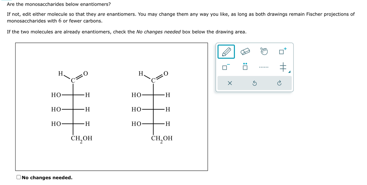 Are the monosaccharides below enantiomers?
If not, edit either molecule so that they are enantiomers. You may change them any way you like, as long as both drawings remain Fischer projections of
monosaccharides with 6 or fewer carbons.
If the two molecules are already enantiomers, check the No changes needed box below the drawing area.
H
Но
HO-
HO-
C=0
H
No changes needed.
H
∙H
CH₂OH
H.
но-
но-
но-
C=O
-H
-H
H
CH₂OH
X
Ś
+