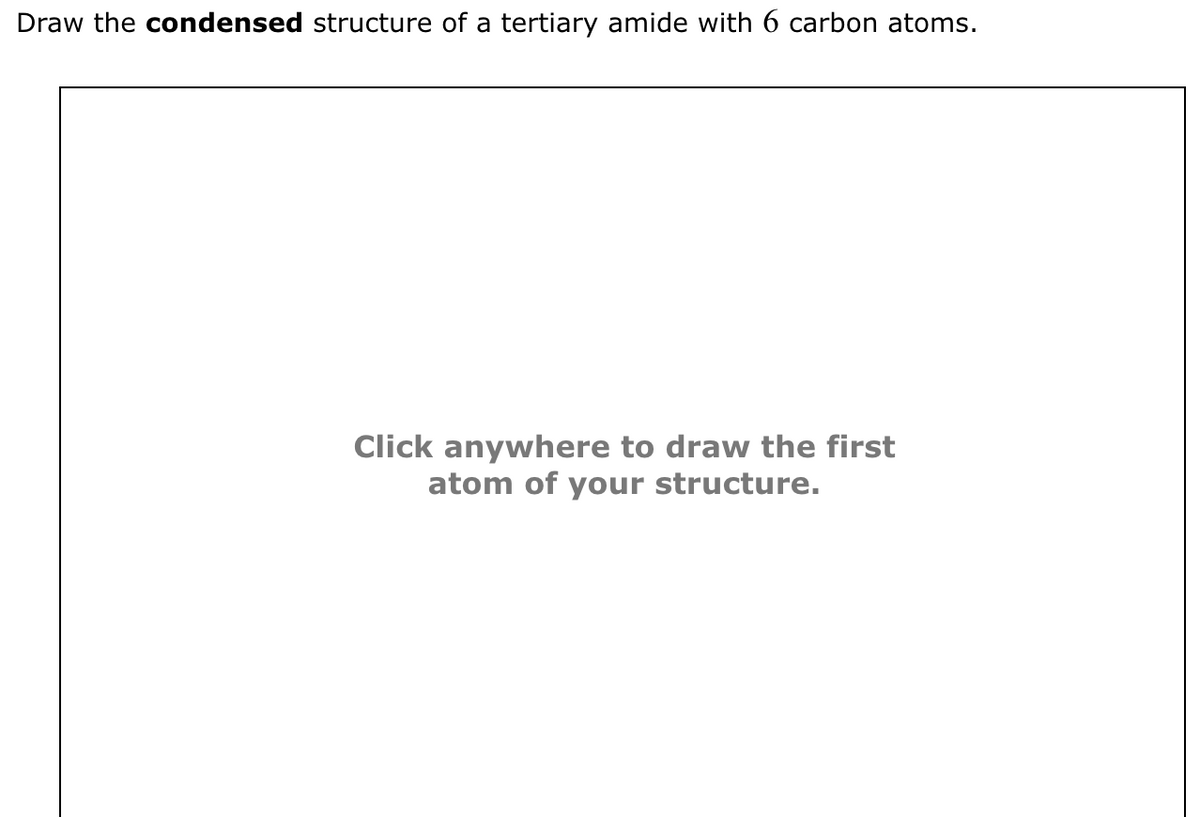 Draw the condensed structure of a tertiary amide with 6 carbon atoms.
Click anywhere to draw the first
atom of your structure.