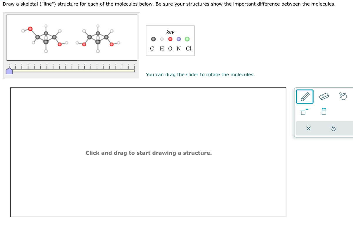 Draw a skeletal ("line") structure for each of the molecules below. Be sure your structures show the important difference between the molecules.
key
C Η Ο Ν Cl
You can drag the slider to rotate the molecules.
Click and drag to start drawing a structure.
X
:0
Ś