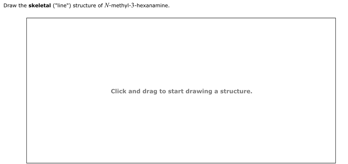 Draw the skeletal ("line") structure of N-methyl-3-hexanamine.
Click and drag to start drawing a structure.