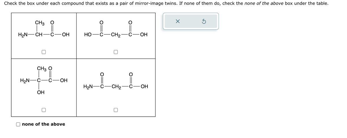Check the box under each compound that exists as a pair of mirror-image twins. If none of them do, check the none of the above box under the table.
CH3 O
||
H₂N-CH C- OH
CH3 O
H₂N-C- -C- -ОН
OH
none of the above
HO
i
C-CH₂
C-OH
IN-8-CH₂_0_0H
ОН
X