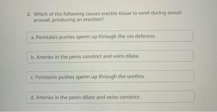 2. Which of the following causes erectile tissue to swell during sexual
arousal, producing an erection?
a. Peristalsis pushes sperm up through the vas deferens.
b. Arteries in the penis constrict and veins dilate.
c. Peristalsis pushes sperm up through the urethra.
d. Arteries in the penis dilate and veins constrict.
