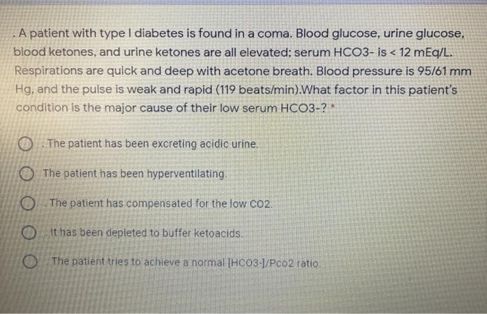 A patient with type I diabetes is found in a coma. Blood glucose, urine glucose,
blood ketones, and urine ketones are all elevated; serum HCO3- is < 12 mEq/L.
Respirations are quick and deep with acetone breath. Blood pressure is 95/61 mm
Hg, and the pulse is weak and rapid (119 beats/min).What factor in this patient's
condition is the major cause of their low serum HCO3-? *
O The patient has been excreting acidic urine.
O The patient has been hyperventilating.
O The patient has compensated for the low cO2.
O it has been depleted to buffer ketoacids.
O The patient tries to achieve a normal (HC03-1/Pco2 ratio.
