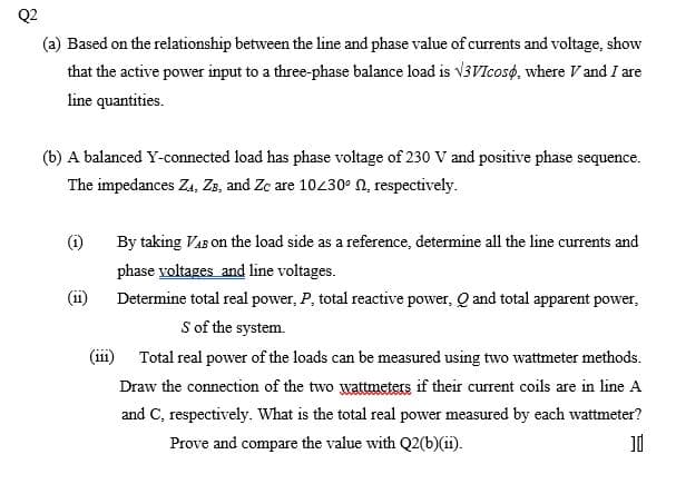 Q2
(a) Based on the relationship between the line and phase value of currents and voltage, show
that the active power input to a three-phase balance load is v3VIcose, where V and I are
line quantities.
(b) A balanced Y-connected load has phase voltage of 230 V and positive phase sequence.
The impedances Za, Za, and Zc are 10230° N, respectively.
(i)
By taking VaB on the load side as a reference, determine all the line currents and
phase voltages and line voltages.
(ii)
Determine total real power, P, total reactive power, Q and total apparent power,
S of the system.
(iii) Total real power of the loads can be measured using two wattmeter methods.
Draw the connection of the two wattmeters if their current coils are in line A
111
and C, respectively. What is the total real power measured by each wattmeter?
Prove and compare the value with Q2(b)(ii).
